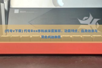 (代号v下载) 代号Box手机版深度解析，功能特点、应用场景与常见问题解答