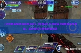 (火线精英辅助器刷枪防封7.2免费版) 火线精英2辅助瞄准免费版，实战解析与常见问题解答