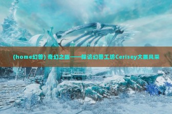 (home幻兽) 奇幻之旅——探访幻兽工坊Cerisey大展风采