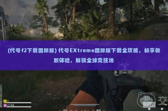 (代号f2下载国际服) 代号EXtreme国际服下载全攻略，畅享极致体验，解锁全球竞技场